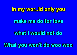 In my wor..ld only you

make me do for love
what I would not do

What you won't do woo woo