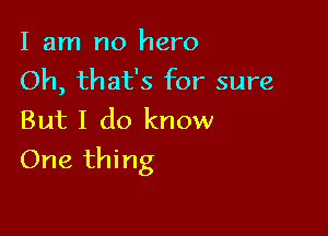 I am no hero
Oh, that's for sure
But I do know

One thing