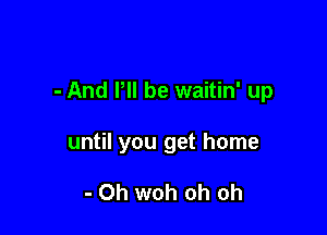 - And P be waitin' up

until you get home

- 0h woh oh oh