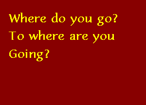 Where do you go?

To where are you

Going?