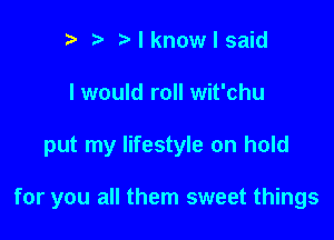 n, l Nknowlsaid
I would roll wit'chu

put my lifestyle on hold

for you all them sweet things