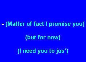 - (Matter of fact I promise you)

(but for now)

(I need you to jus,)