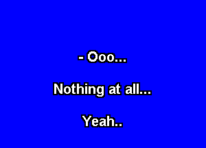 - Ooo...

Nothing at all...

Yeah..