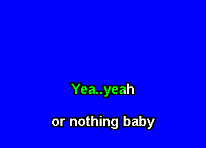 Yea..yeah

or nothing baby