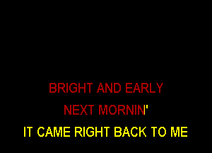 BRIGHT AND EARLY
NEXT MORNIN'
IT CAME RIGHT BACK TO ME