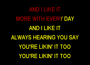 AND I LIKE IT
MORE WITH EVERY DAY
AND I LIKE IT

ALWAYS HEARING YOU SAY
YOU'RE LIKIN' IT TOO
YOU'RE LIKIN' IT T00