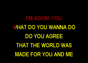 I'M ASKIN' YOU
WHAT DO YOU WANNA DO

00 YOU AGREE
THAT THE WORLD WAS
MADE FOR YOU AND ME