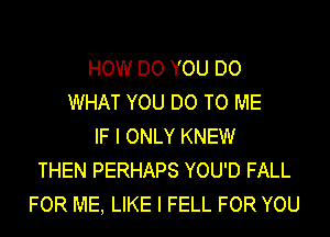 HOW DO YOU DO
WHAT YOU DO TO ME
IF I ONLY KNEW
THEN PERHAPS YOU'D FALL
FOR ME, LIKE I FELL FOR YOU
