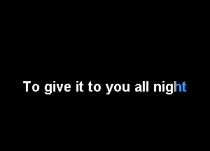 To give it to you all night