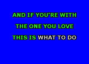 AND IF YOU'RE WITH

THE ONE YOU LOVE
THIS IS WHAT TO DO