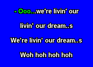 - 000...we're Iivin' our

IiviW our dream..s

WeWe liviw our dream..s

Woh hoh hoh hoh