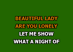BEAUTIFUL LADY

ARE YOU LONELY
LET ME SHOW
WHAT A NIGHT OF