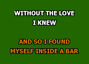 WITHOUT THE LOVE
I KN EW

AND SO I FOUND
MYSELF INSIDE A BAR