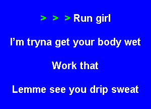 t Run girl
Pm tryna get your body wet

Work that

Lemme see you drip sweat