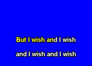 But I wish and I wish

and I wish and I wish