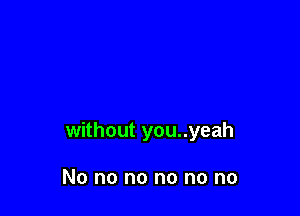 without you..yeah

No no no no no no