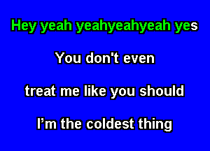 Hey yeah yeahyeahyeah yes
You don't even

treat me like you should

Pm the coldest thing