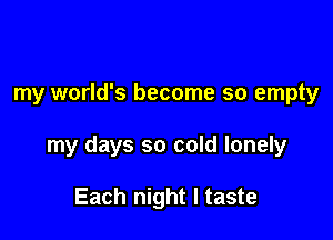 my world's become so empty

my days so cold lonely

Each night I taste
