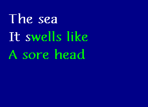 The sea
It swells like

A sore head