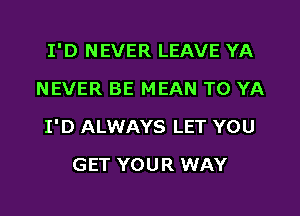 I'D NEVER LEAVE YA
NEVER BE MEAN TO YA

I'D ALWAYS LET YOU

GET YOUR WAY