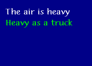 The air is heavy
Heavy as a truck
