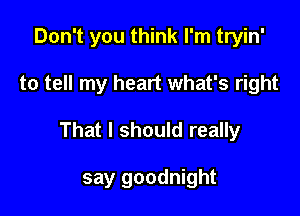 Don't you think I'm tryin'

to tell my heart what's right

That I should really

say goodnight