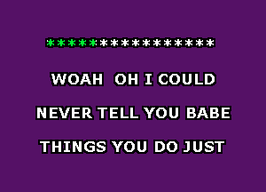 liihihihiliiliiliihiliihihihihihihih

WOAH OH I COULD

NEVER TELL YOU BABE

THINGS YOU DO JUST