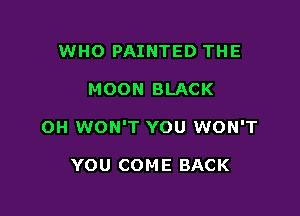 WHO PAINTED THE

MOON BLACK

OH WON'T YOU WON'T

YOU COME BACK