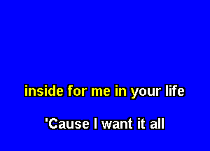 inside for me in your life

'Cause I want it all