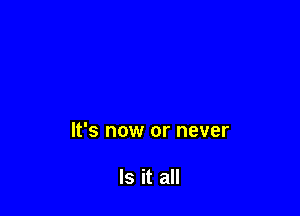 It's now or never

Is it all