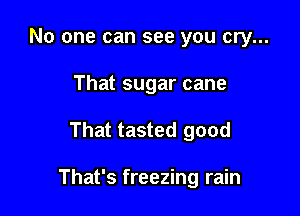 No one can see you cry...
That sugar cane

That tasted good

That's freezing rain