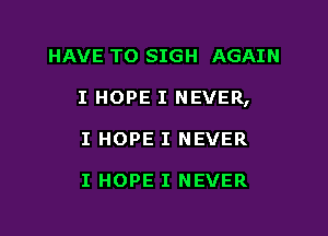 HAVE TO SIGH AGAIN
I HOPE I NEVER,
I HOPE I NEVER

I HOPE I NEVER