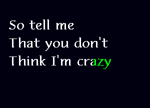 So tell me
That you don't

Think I'm crazy