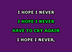 I HOPE I NEVER
I HOPE I NEVER

HAVE TO CRY AGAIN

I HOPE I NEVER,