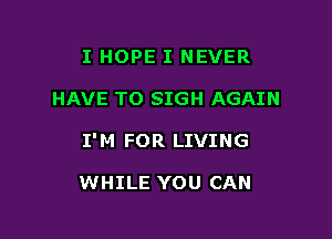 I HOPE I NEVER

HAVE TO SIGH AGAIN

I' M FOR LIVING

WHILE YOU CAN