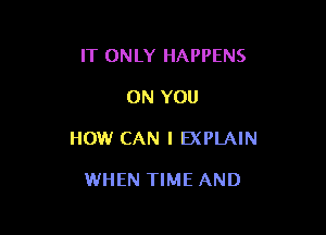 IT ONLY HAPPENS

ON YOU

HOW CAN I EXPLAIN

WHEN TIME AND