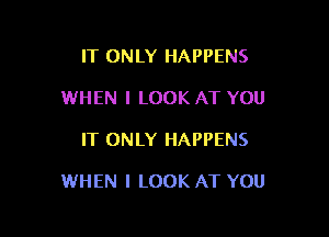 IT ONLY HAPPENS
WHEN I LOOK AT YOU

IT ONLY HAPPENS

WHEN I LOOK AT YOU