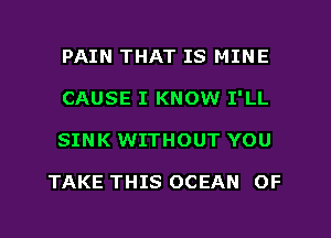 PAIN THAT IS MINE
CAUSE I KNOW I'LL
SINK WITHOUT YOU

TAKE THIS OCEAN OF