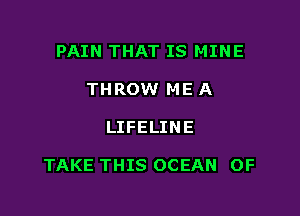 PAIN THAT IS MINE
THROW ME A

LIFELINE

TAKE THIS OCEAN OF