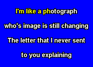 I'm like a photograph
who's image is still changing
The letter that I never sent

to you explaining