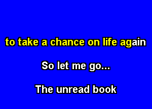 to take a chance on life again

So let me go...

The unread book