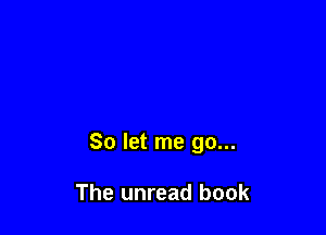 So let me go...

The unread book