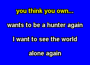 you think you own...
wants to be a hunter again

I want to see the world

alone again