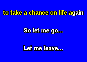 to take a chance on life again

So let me go...

Let me leave...