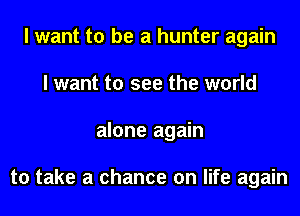 I want to be a hunter again
I want to see the world
alone again

to take a chance on life again