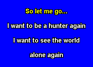 So let me go...
I want to be a hunter again

I want to see the world

alone again