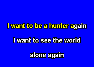 I want to be a hunter again

I want to see the world

alone again