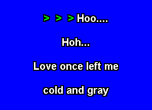 t' Hoo....

Hoh...

Love once left me

cold and gray
