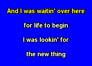 And I was waitin' over here
for life to begin

I was lookin' for

the new thing