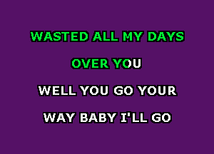 WASTED ALL MY DAYS
OVER YOU

WELL YOU GO YOUR

WAY BABY I'LL GO